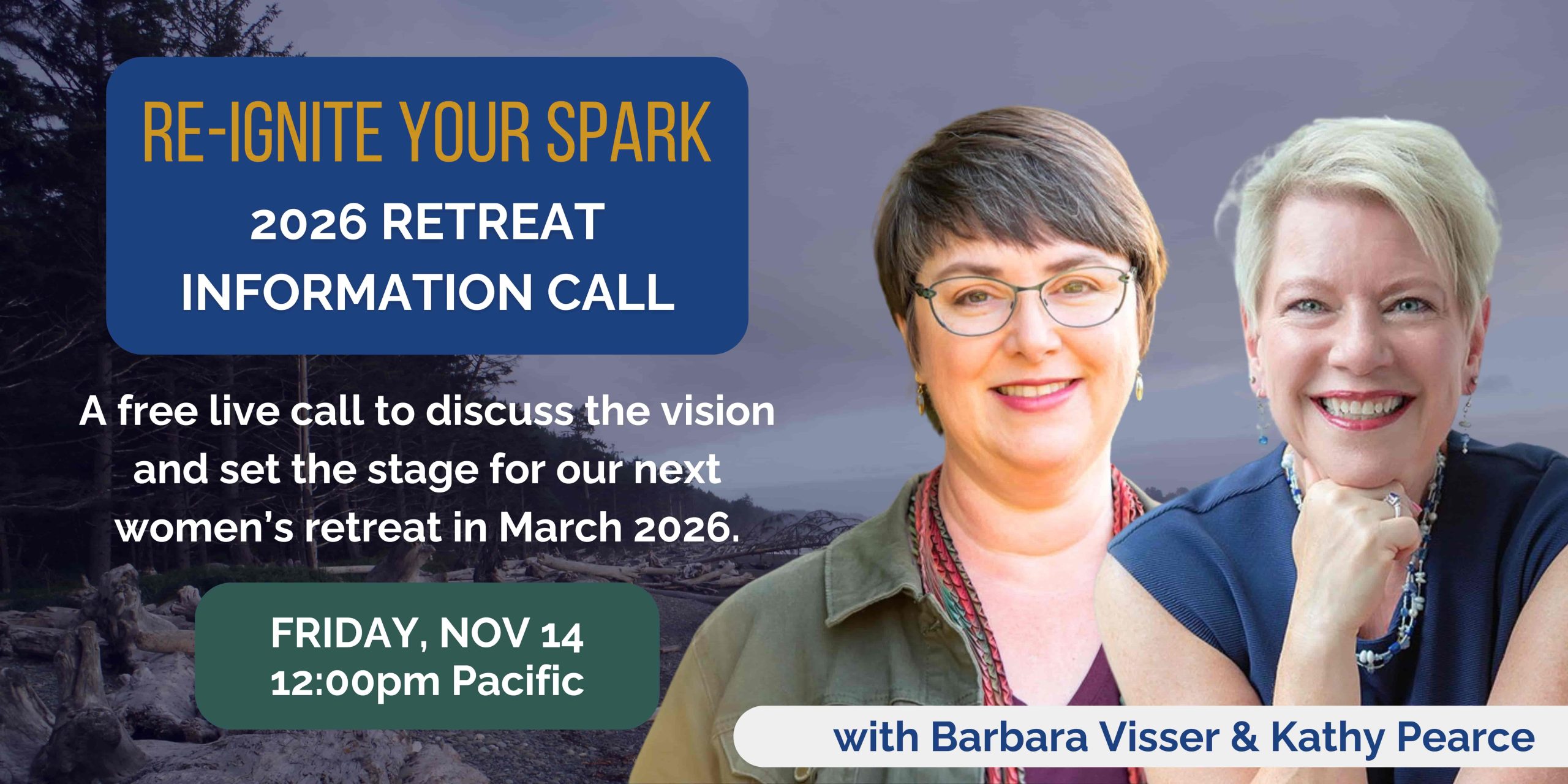 Re-Ignite Your Spark 2026 Retreat Information Live Call Thriving in Uncertain Times - a free live call to help you slow down, rekindle your spark, and reconnect to what matters right now. With Barbara Visser & Kathy Pearce. Join us! Tuesday, April 8, 2025 at 11:30am Pacific Time.